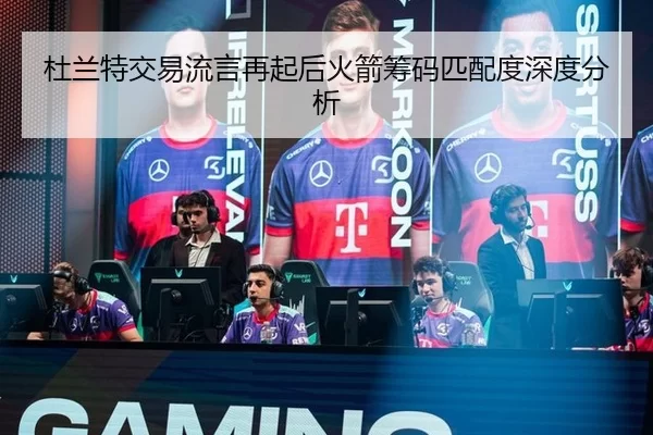 杜兰特交易流言再起后火箭筹码匹配度深度分析